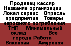 Продавец-кассир › Название организации ­ Локал сервис › Отрасль предприятия ­ Товары народного потребления (ТНП) › Минимальный оклад ­ 28 000 - Все города Работа » Вакансии   . Амурская обл.,Благовещенский р-н